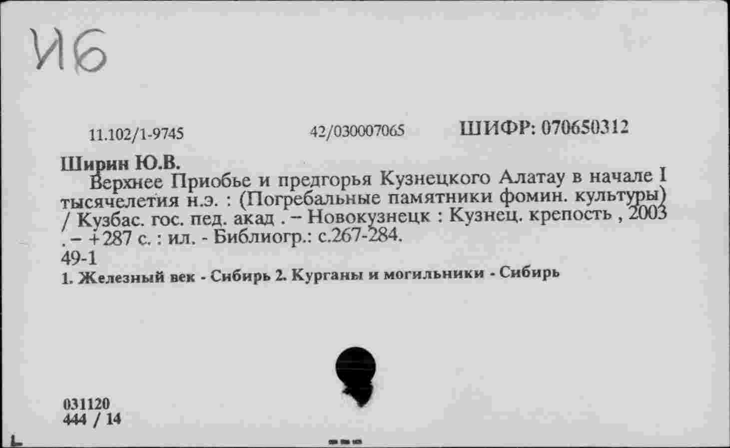 ﻿11.102/1-9745
42/030007065 ШИФР: 070650312
Ширин Ю.В.
Верхнее Приобье и предгорья Кузнецкого Алатау в начале 1 тысячелетия н.э. : (Погребальные памятники фомин. культуры) / Кузбас, гос. пед. акад . - Новокузнецк : Кузнец, крепость , 2003 . - +287 с. : ил. - Библиогр.: с.267-284.
49-1
1. Железный век - Сибирь 2. Курганы и могильники - Сибирь
031120
444 / 14